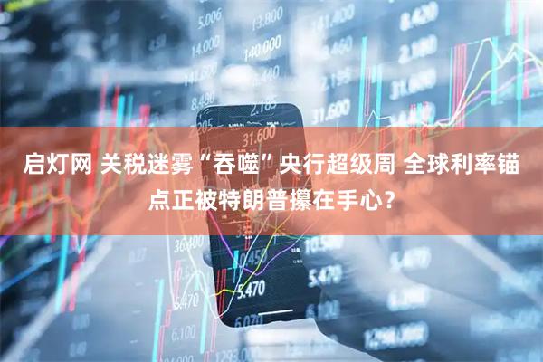 启灯网 关税迷雾“吞噬”央行超级周 全球利率锚点正被特朗普攥在手心？