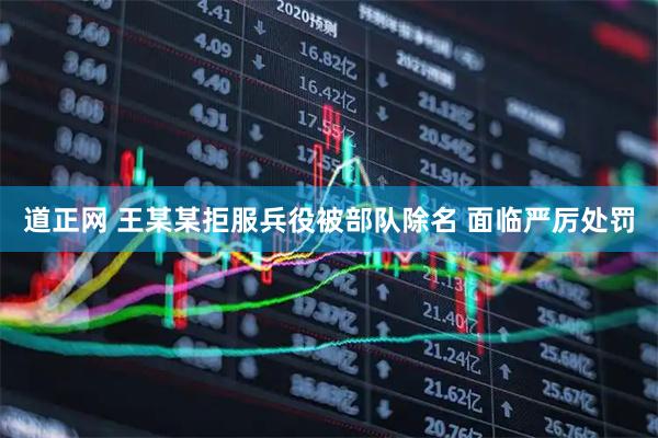 道正网 王某某拒服兵役被部队除名 面临严厉处罚