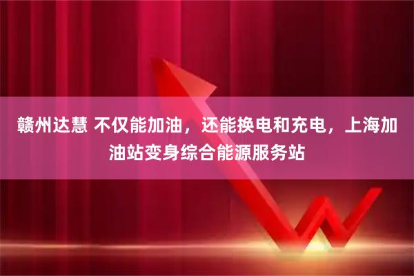 赣州达慧 不仅能加油，还能换电和充电，上海加油站变身综合能源服务站