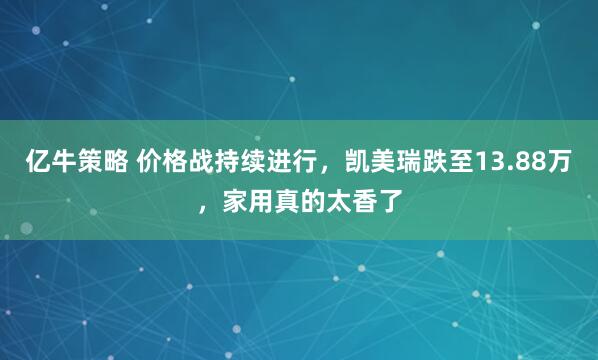 亿牛策略 价格战持续进行，凯美瑞跌至13.88万，家用真的太香了