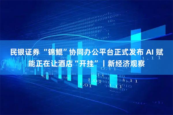 民银证券 “锦鲲”协同办公平台正式发布 AI 赋能正在让酒店“开挂”丨新经济观察