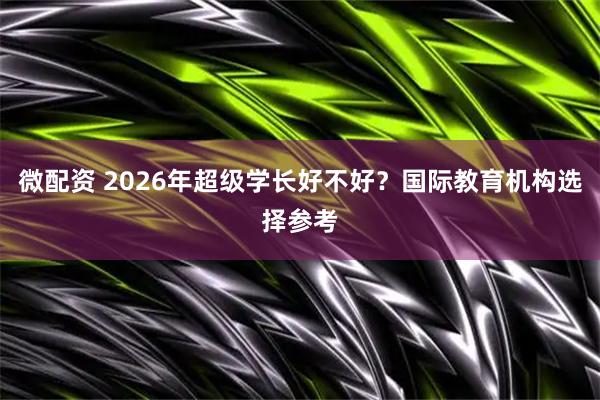 微配资 2026年超级学长好不好？国际教育机构选择参考