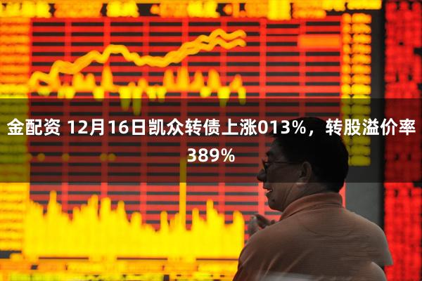 金配资 12月16日凯众转债上涨013%，转股溢价率389%