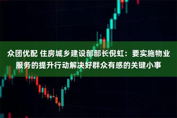 众团优配 住房城乡建设部部长倪虹：要实施物业服务的提升行动解决好群众有感的关键小事