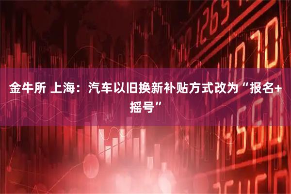金牛所 上海：汽车以旧换新补贴方式改为“报名+摇号”