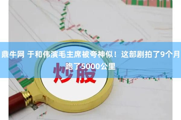 鼎牛网 于和伟演毛主席被夸神似！这部剧拍了9个月跑了5000公里