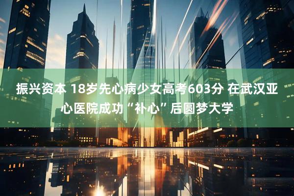 振兴资本 18岁先心病少女高考603分 在武汉亚心医院成功“补心”后圆梦大学