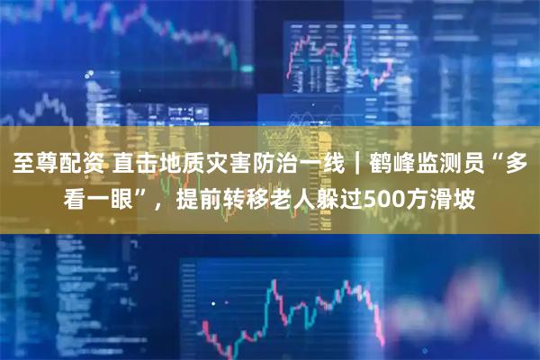 至尊配资 直击地质灾害防治一线｜鹤峰监测员“多看一眼”，提前转移老人躲过500方滑坡